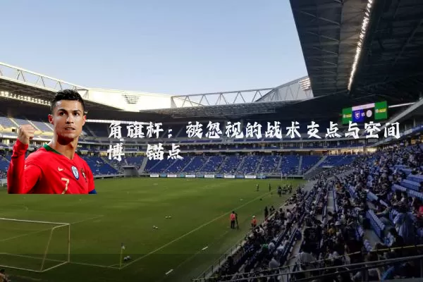 角旗杆:被忽视的战术支点与空间博弈锚点